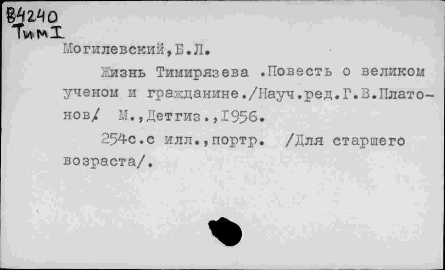 ﻿Могилевский, Б.Л.
Жизнь Тимирязева .Повесть о великом ученом и гражданине./Науч.ред.Г.В.Платонов/ М.,Детгиз.,1956.
254с.с илл.,портр. /Для старшего возраста/.